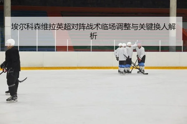 埃尔科森维拉英超对阵战术临场调整与关键换人解析